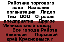 Работник торгового зала › Название организации ­ Лидер Тим, ООО › Отрасль предприятия ­ Другое › Минимальный оклад ­ 25 000 - Все города Работа » Вакансии   . Пермский край,Краснокамск г.